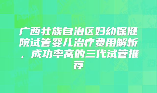 广西壮族自治区妇幼保健院试管婴儿治疗费用解析，成功率高的三代试管推荐