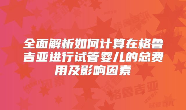 全面解析如何计算在格鲁吉亚进行试管婴儿的总费用及影响因素