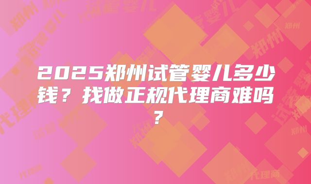 2025郑州试管婴儿多少钱？找做正规代理商难吗？