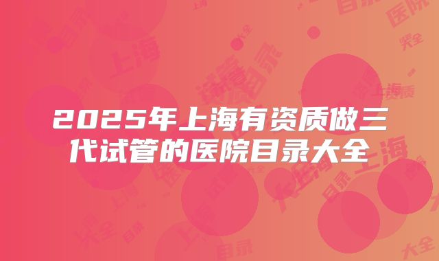 2025年上海有资质做三代试管的医院目录大全