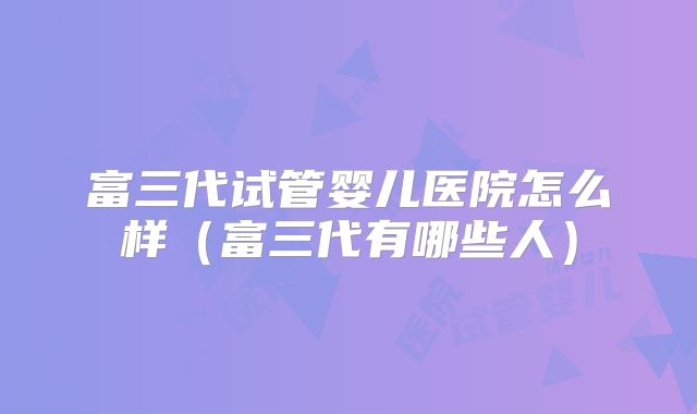 富三代试管婴儿医院怎么样（富三代有哪些人）