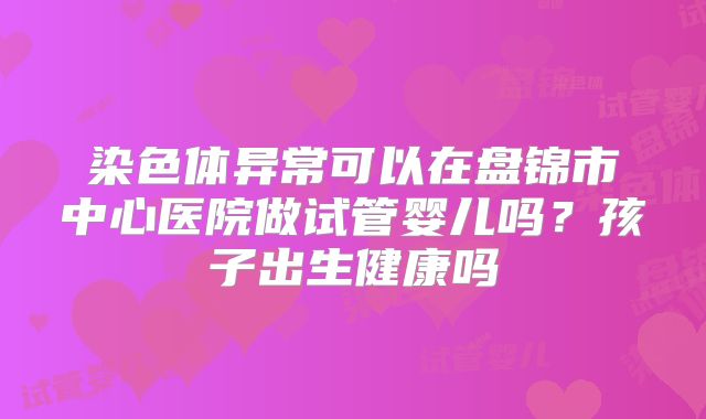 染色体异常可以在盘锦市中心医院做试管婴儿吗？孩子出生健康吗