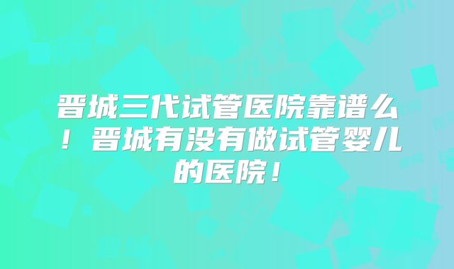晋城三代试管医院靠谱么！晋城有没有做试管婴儿的医院！