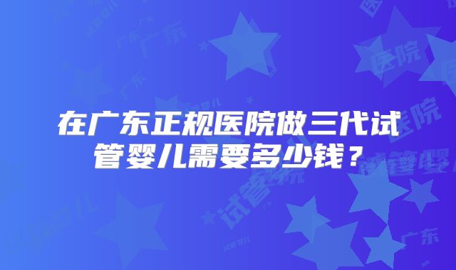 在广东正规医院做三代试管婴儿需要多少钱?