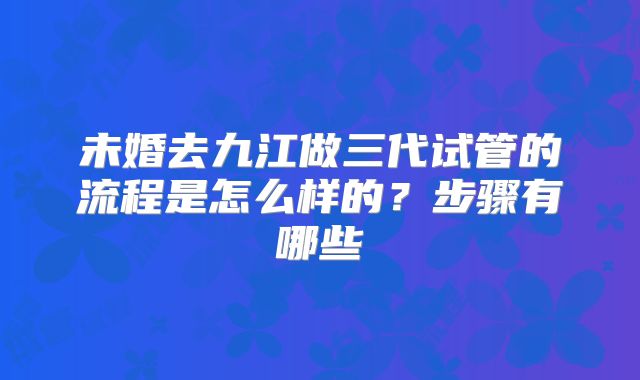未婚去九江做三代试管的流程是怎么样的？步骤有哪些
