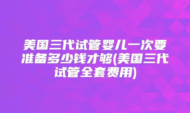 美国三代试管婴儿一次要准备多少钱才够(美国三代试管全套费用)
