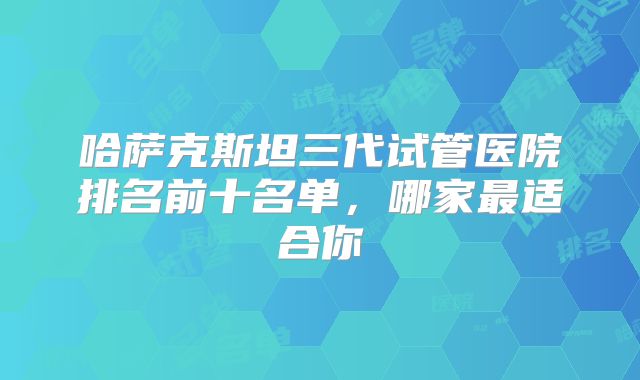 哈萨克斯坦三代试管医院排名前十名单，哪家最适合你