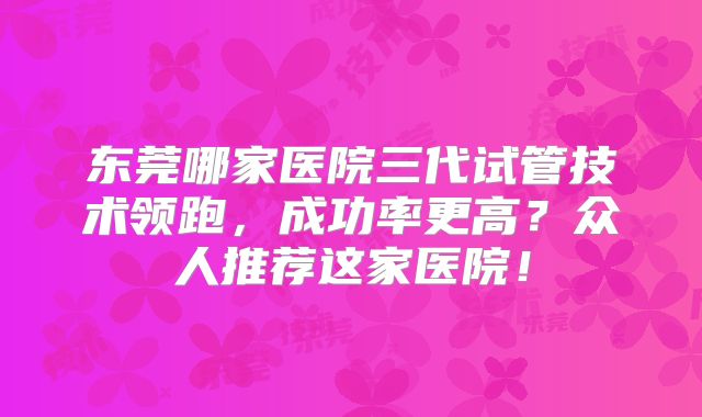 东莞哪家医院三代试管技术领跑，成功率更高？众人推荐这家医院！