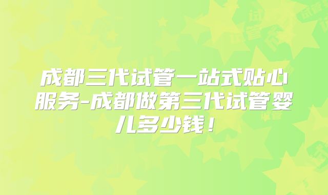 成都三代试管一站式贴心服务-成都做第三代试管婴儿多少钱！