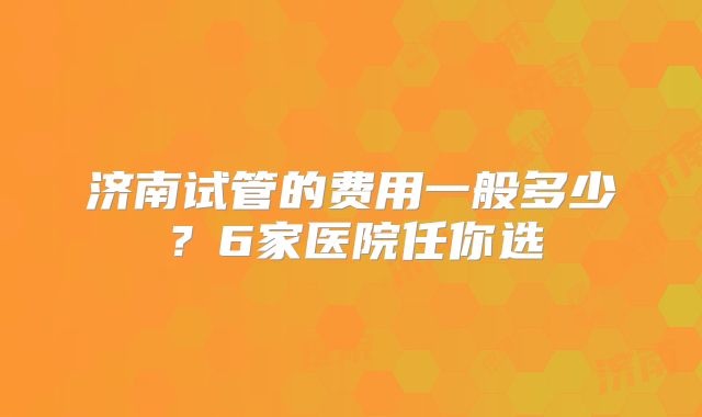 济南试管的费用一般多少？6家医院任你选