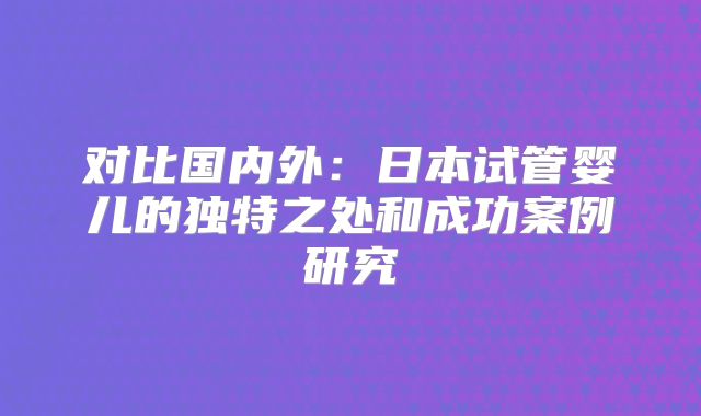 对比国内外：日本试管婴儿的独特之处和成功案例研究