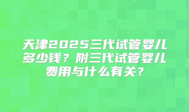 天津2025三代试管婴儿多少钱？附三代试管婴儿费用与什么有关？