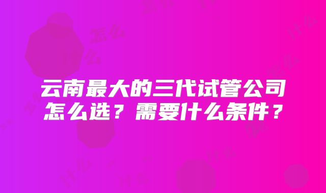 云南最大的三代试管公司怎么选？需要什么条件？