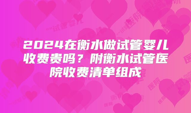 2024在衡水做试管婴儿收费贵吗？附衡水试管医院收费清单组成