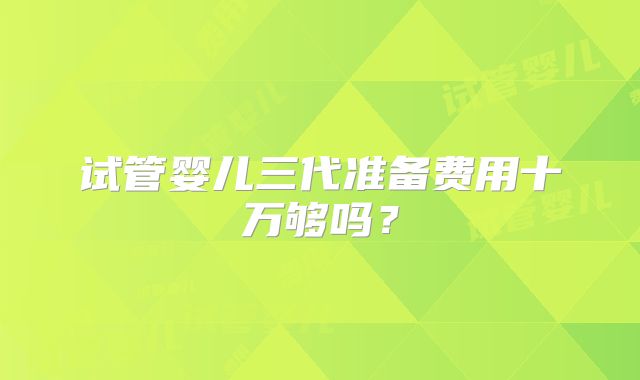 试管婴儿三代准备费用十万够吗？