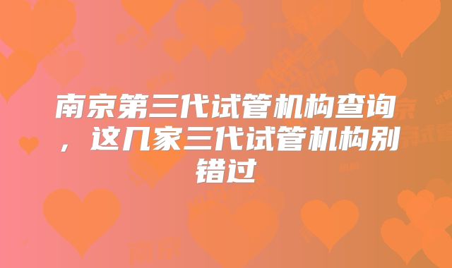 南京第三代试管机构查询，这几家三代试管机构别错过
