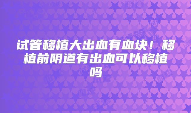 试管移植大出血有血块!移植前阴道有出血可以移植吗