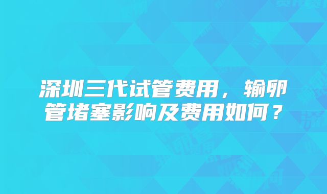 深圳三代试管费用，输卵管堵塞影响及费用如何？