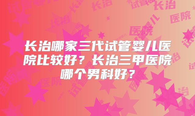 长治哪家三代试管婴儿医院比较好？长治三甲医院哪个男科好？