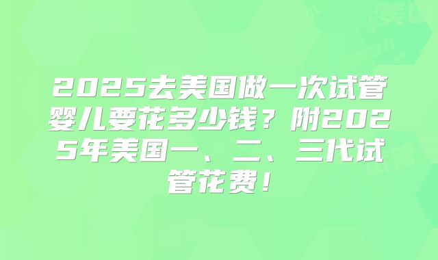 2025去美国做一次试管婴儿要花多少钱?附2025年美国一、二、三代试管花费!