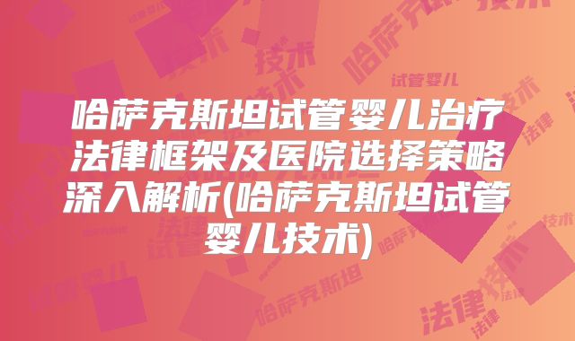 哈萨克斯坦试管婴儿治疗法律框架及医院选择策略深入解析(哈萨克斯坦试管婴儿技术)
