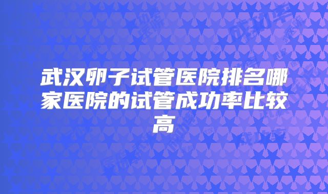 武汉卵子试管医院排名哪家医院的试管成功率比较高