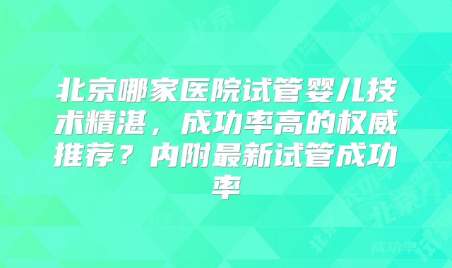 北京哪家医院试管婴儿技术精湛，成功率高的权威推荐？内附最新试管成功率