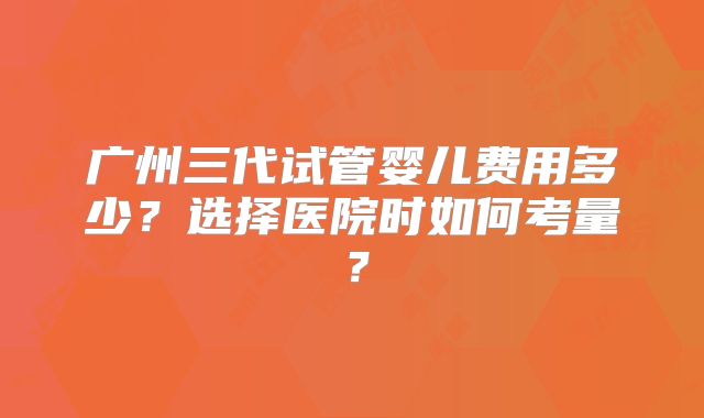 广州三代试管婴儿费用多少？选择医院时如何考量？