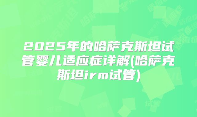2025年的哈萨克斯坦试管婴儿适应症详解(哈萨克斯坦irm试管)
