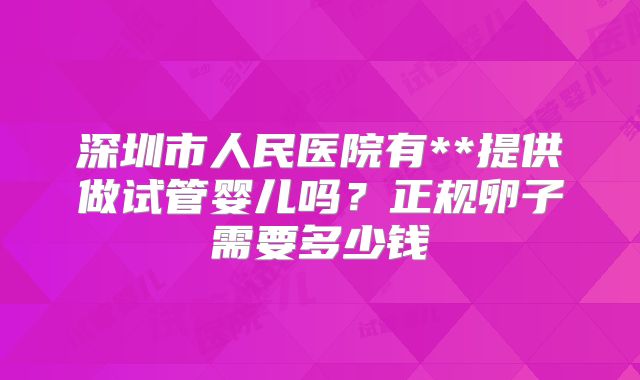 深圳市人民医院有**提供做试管婴儿吗？正规卵子需要多少钱