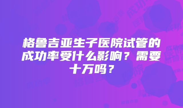 格鲁吉亚生子医院试管的成功率受什么影响？需要十万吗？