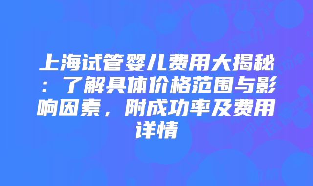 上海试管婴儿费用大揭秘：了解具体价格范围与影响因素，附成功率及费用详情