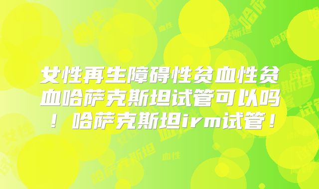 女性再生障碍性贫血性贫血哈萨克斯坦试管可以吗！哈萨克斯坦irm试管！