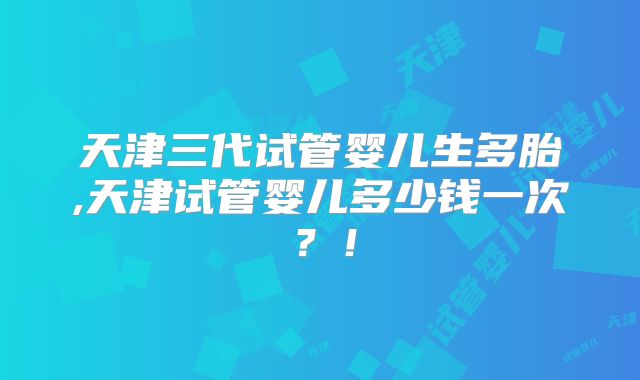 天津三代试管婴儿生多胎,天津试管婴儿多少钱一次？！