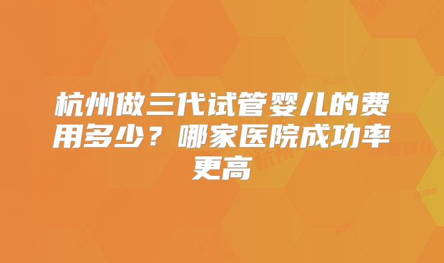 杭州做三代试管婴儿的费用多少？哪家医院成功率更高