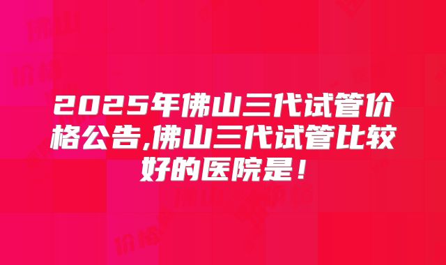 2025年佛山三代试管价格公告,佛山三代试管比较好的医院是!