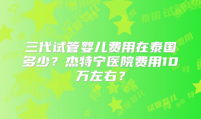 三代试管婴儿费用在泰国多少？杰特宁医院费用10万左右？