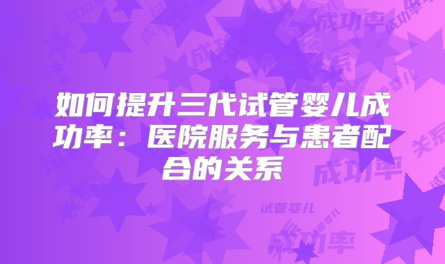 如何提升三代试管婴儿成功率：医院服务与患者配合的关系