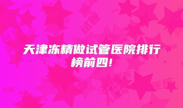 天津冻精做试管医院排行榜前四!