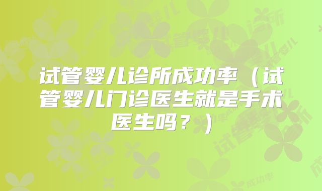 试管婴儿诊所成功率（试管婴儿门诊医生就是手术医生吗？）