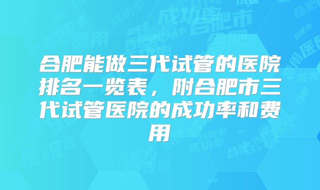合肥能做三代试管的医院排名一览表，附合肥市三代试管医院的成功率和费用