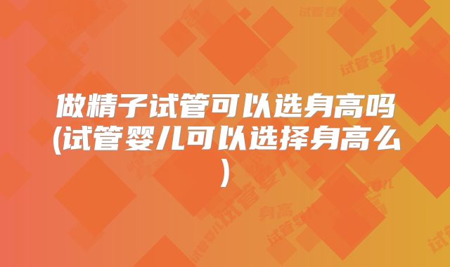 做精子试管可以选身高吗(试管婴儿可以选择身高么)
