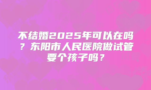 不结婚2025年可以在吗？东阳市人民医院做试管要个孩子吗？