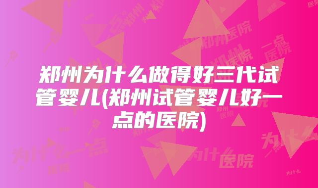 郑州为什么做得好三代试管婴儿(郑州试管婴儿好一点的医院)
