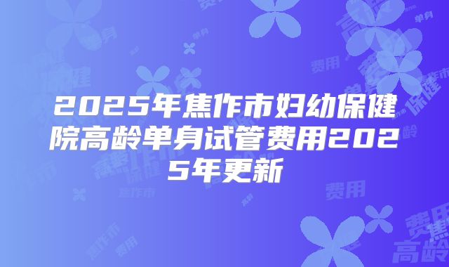 2025年焦作市妇幼保健院高龄单身试管费用2025年更新