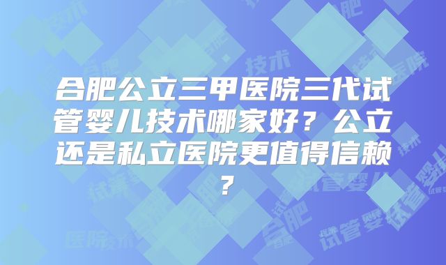 合肥公立三甲医院三代试管婴儿技术哪家好？公立还是私立医院更值得信赖？