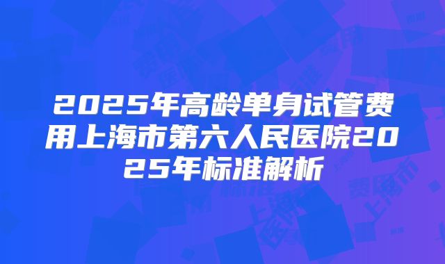 2025年高龄单身试管费用上海市第六人民医院2025年标准解析