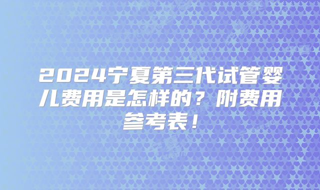 2024宁夏第三代试管婴儿费用是怎样的?附费用参考表!