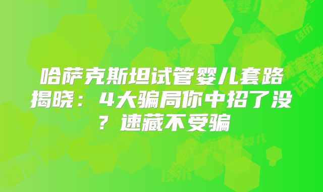 哈萨克斯坦试管婴儿套路揭晓：4大骗局你中招了没？速藏不受骗