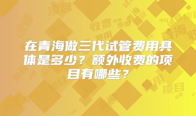 在青海做三代试管费用具体是多少？额外收费的项目有哪些？